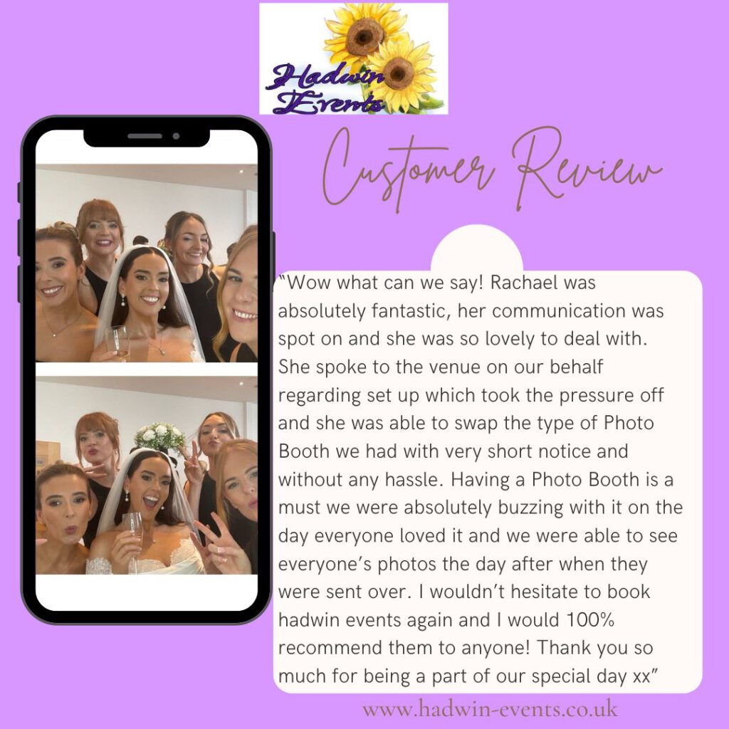 Selfie Mirror photobooth review from client: Wow what can we say! Rachael was absolutely fantastic, her communication was spot on and she was so lovely to deal with. She spoke to the venue on our behalf regarding set up which took the pressure off and she was able to swap the type of Photo Booth we had with very short notice and without any hassle. Having a Photo Booth is a must we were absolutely buzzing with it on the day everyone loved it and we were able to see everyone’s photos the day after when they were sent over. I wouldn’t hesitate to book hadwin events again and I would 100% recommend them to anyone! Thank you so much for being a part of our special day x