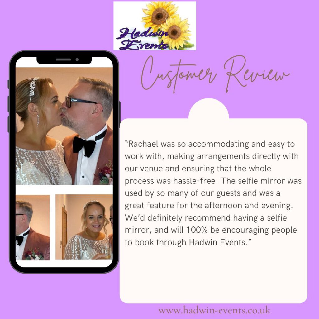 review from one of our clients: Rachael was so accommodating and easy to work with, making arrangements directly with our venue and ensuring that the whole process was hassle-free. The selfie mirror was used by so many of our guests and was a great feature for the afternoon and evening. We’d definitely recommend having a selfie mirror, and will 100% be encouraging people to book through Hadwin Events.